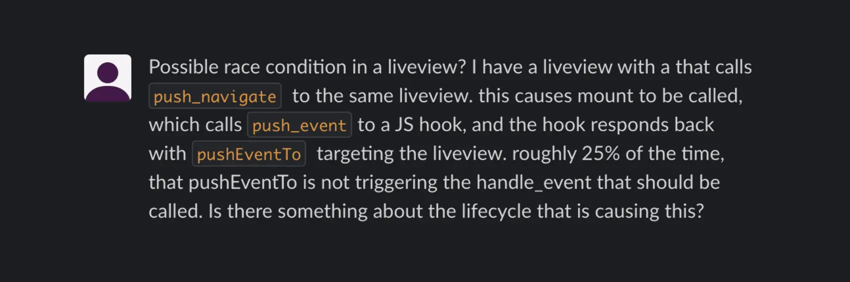 Possible race condition in a liveview? I have a liveview that calls push_navigate to the same liveview. This causes mount to be called, which calls push_event to a JS hook, and the hook responds back with pushEventTo targeting the liveview. Roughly 25% of the time, that pushEventTo is not triggering the handle_event that should be called. Is there something about the lifecycle that is causing this?